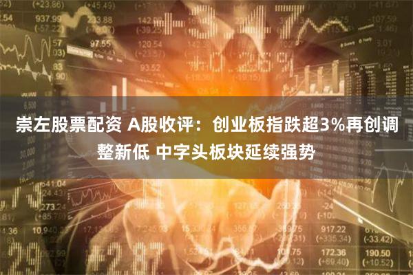 崇左股票配资 A股收评：创业板指跌超3%再创调整新低 中字头板块延续强势
