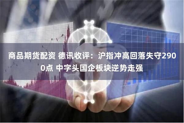 商品期货配资 德讯收评：沪指冲高回落失守2900点 中字头国企板块逆势走强