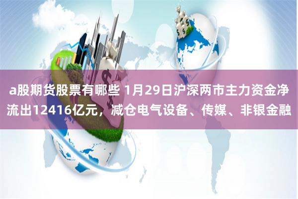 a股期货股票有哪些 1月29日沪深两市主力资金净流出12416亿元，减仓电气设备、传媒、非银金融