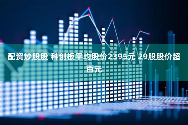 配资炒股股 科创板平均股价2395元 29股股价超百元