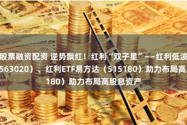 股票融资配资 逆势飘红！红利“双子星”——红利低波动ETF（563020）、红利ETF易方达（515180）助力布局高股息资产
