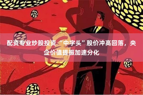 配资专业炒股投资 “中字头”股价冲高回落，央企价值提振加速分化