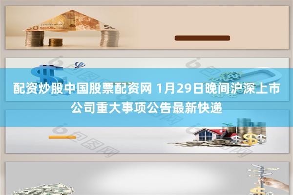 配资炒股中国股票配资网 1月29日晚间沪深上市公司重大事项公告最新快递