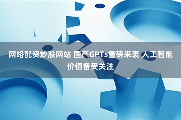 网络配资炒股网站 国产GPTs重磅来袭 人工智能价值备受关注