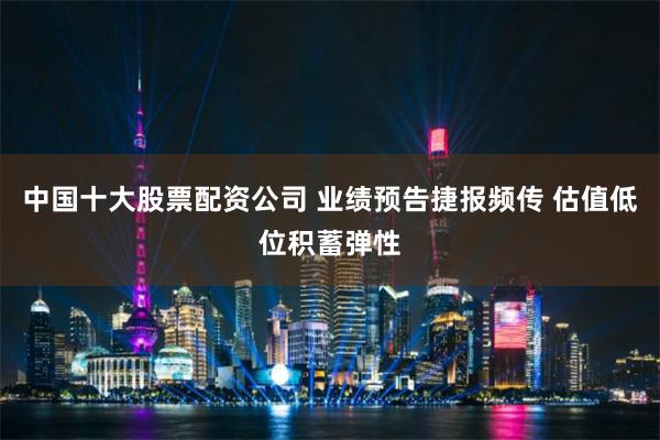 中国十大股票配资公司 业绩预告捷报频传 估值低位积蓄弹性