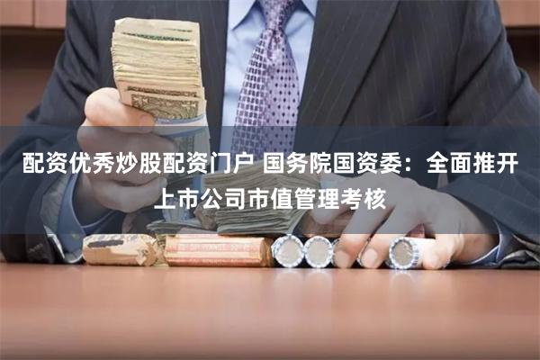 配资优秀炒股配资门户 国务院国资委：全面推开上市公司市值管理考核