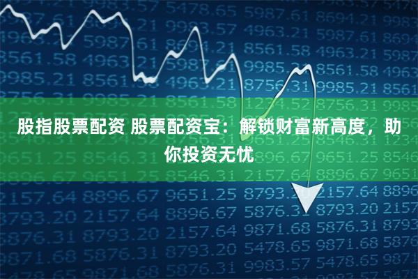 股指股票配资 股票配资宝：解锁财富新高度，助你投资无忧