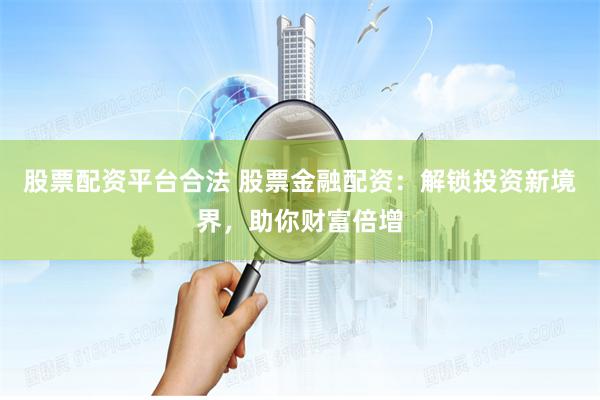 股票配资平台合法 股票金融配资：解锁投资新境界，助你财富倍增