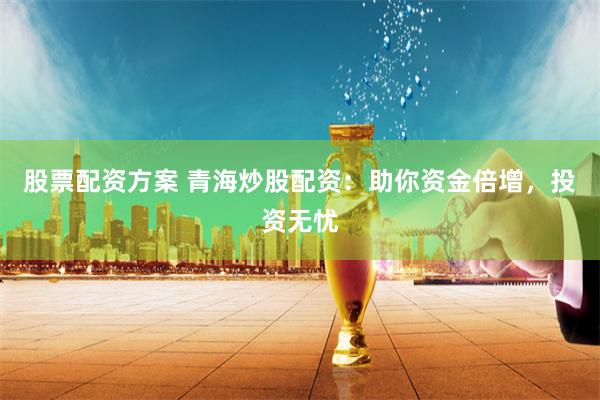 股票配资方案 青海炒股配资：助你资金倍增，投资无忧