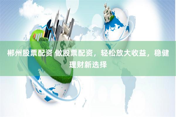 郴州股票配资 做股票配资，轻松放大收益，稳健理财新选择