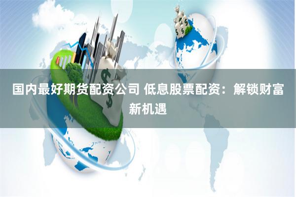 国内最好期货配资公司 低息股票配资：解锁财富新机遇