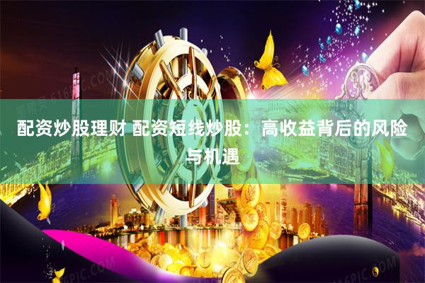 配资炒股理财 配资短线炒股：高收益背后的风险与机遇