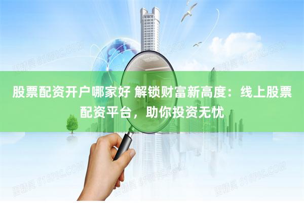 股票配资开户哪家好 解锁财富新高度：线上股票配资平台，助你投资无忧