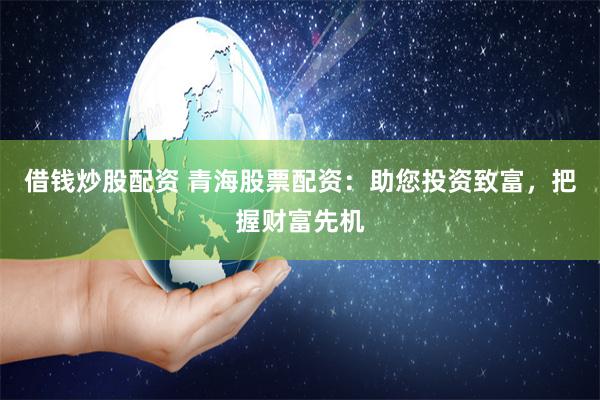 借钱炒股配资 青海股票配资：助您投资致富，把握财富先机