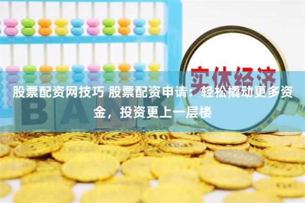 股票配资网技巧 股票配资申请：轻松撬动更多资金，投资更上一层楼