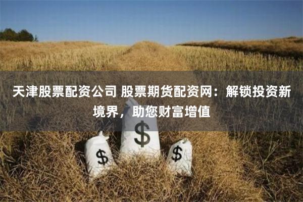 天津股票配资公司 股票期货配资网：解锁投资新境界，助您财富增值