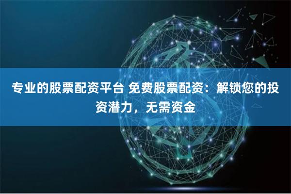 专业的股票配资平台 免费股票配资：解锁您的投资潜力，无需资金
