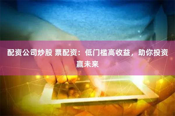 配资公司炒股 票配资：低门槛高收益，助你投资赢未来