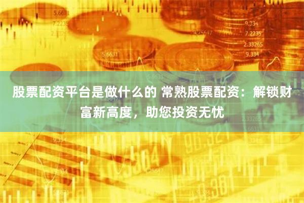 股票配资平台是做什么的 常熟股票配资：解锁财富新高度，助您投资无忧