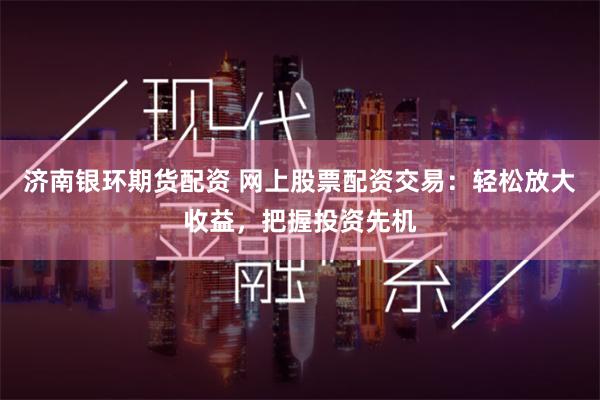 济南银环期货配资 网上股票配资交易：轻松放大收益，把握投资先机