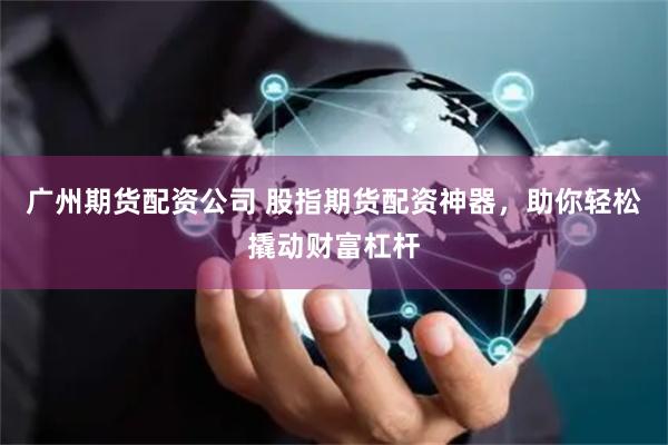 广州期货配资公司 股指期货配资神器，助你轻松撬动财富杠杆
