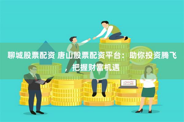 聊城股票配资 唐山股票配资平台：助你投资腾飞，把握财富机遇