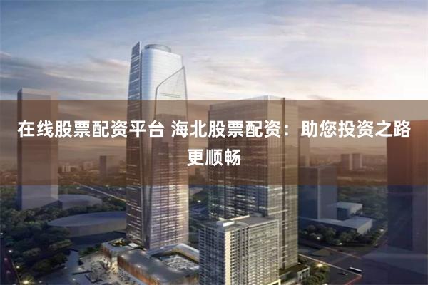 在线股票配资平台 海北股票配资：助您投资之路更顺畅