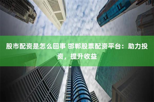 股市配资是怎么回事 邯郸股票配资平台：助力投资，提升收益