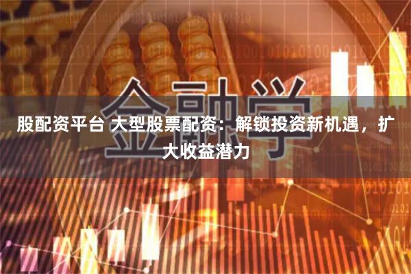 股配资平台 大型股票配资：解锁投资新机遇，扩大收益潜力