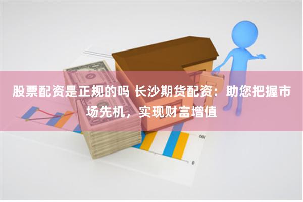 股票配资是正规的吗 长沙期货配资：助您把握市场先机，实现财富增值
