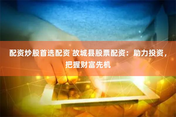 配资炒股首选配资 故城县股票配资：助力投资，把握财富先机