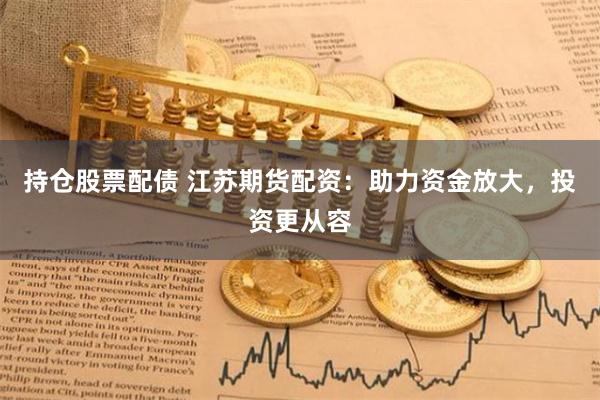 持仓股票配债 江苏期货配资：助力资金放大，投资更从容