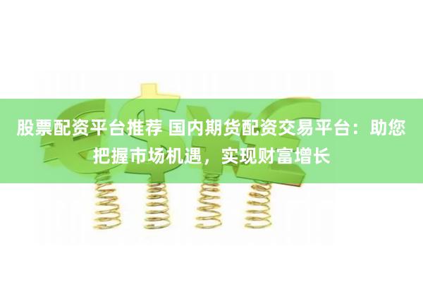 股票配资平台推荐 国内期货配资交易平台：助您把握市场机遇，实现财富增长