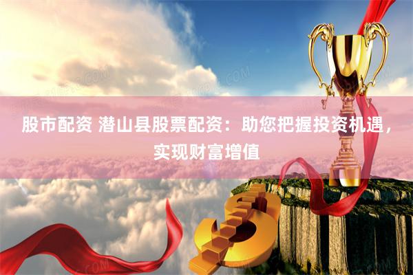 股市配资 潜山县股票配资：助您把握投资机遇，实现财富增值