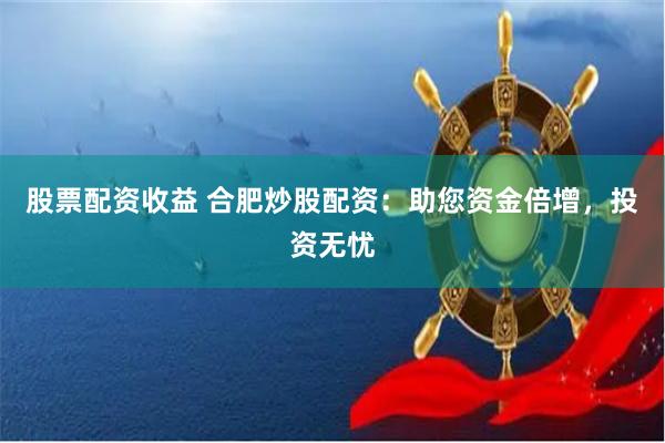 股票配资收益 合肥炒股配资：助您资金倍增，投资无忧