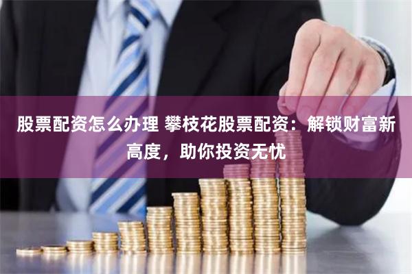 股票配资怎么办理 攀枝花股票配资：解锁财富新高度，助你投资无忧