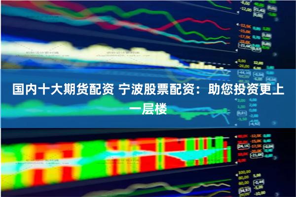 国内十大期货配资 宁波股票配资：助您投资更上一层楼