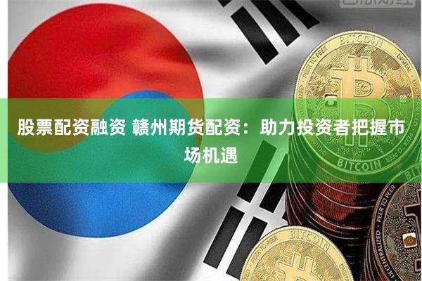 股票配资融资 赣州期货配资：助力投资者把握市场机遇