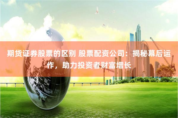 期货证券股票的区别 股票配资公司：揭秘幕后运作，助力投资者财富增长