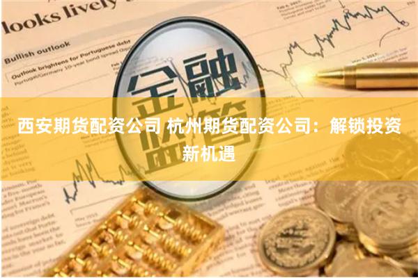 西安期货配资公司 杭州期货配资公司：解锁投资新机遇