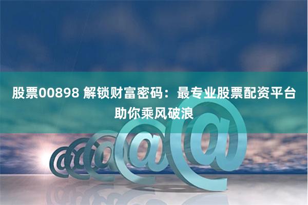 股票00898 解锁财富密码：最专业股票配资平台助你乘风破浪