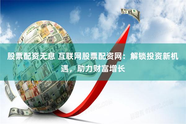 股票配资无息 互联网股票配资网：解锁投资新机遇，助力财富增长