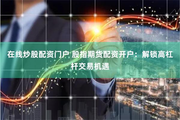 在线炒股配资门户 股指期货配资开户：解锁高杠杆交易机遇