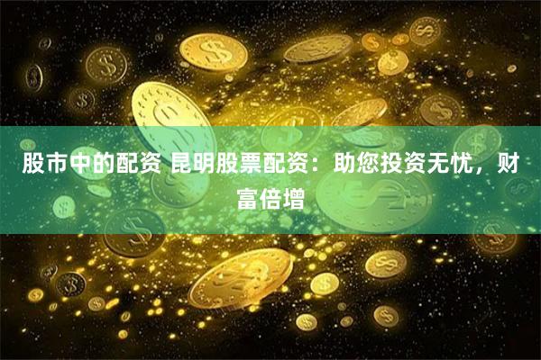 股市中的配资 昆明股票配资：助您投资无忧，财富倍增