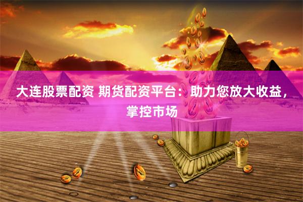 大连股票配资 期货配资平台：助力您放大收益，掌控市场