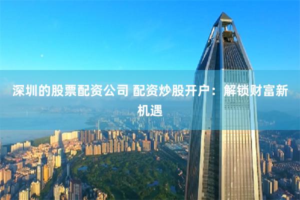 深圳的股票配资公司 配资炒股开户:解锁财富新机遇